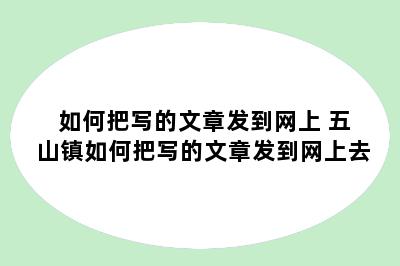 如何把写的文章发到网上 五山镇如何把写的文章发到网上去